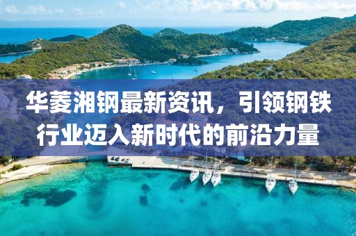 华菱湘钢最新资讯，引领钢铁行业迈入新时代的前沿力量