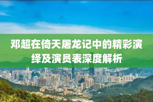 邓超在倚天屠龙记中的精彩演绎及演员表深度解析