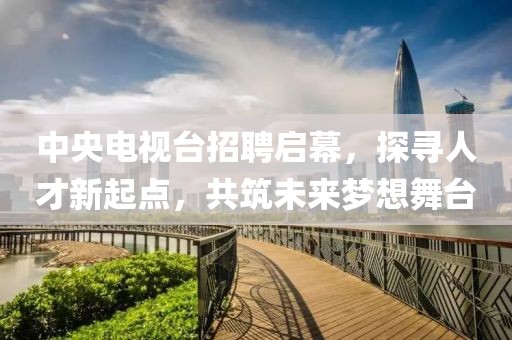 中央电视台招聘启幕，探寻人才新起点，共筑未来梦想舞台