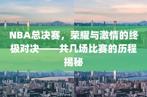 NBA总决赛，荣耀与激情的终极对决——共几场比赛的历程揭秘