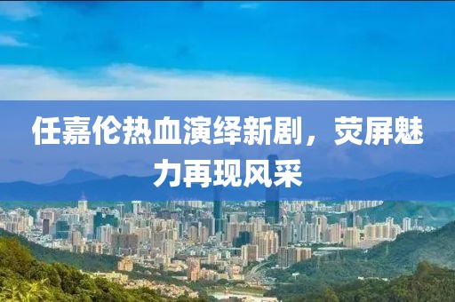 任嘉伦热血演绎新剧，荧屏魅力再现风采
