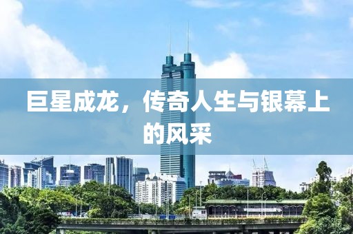 巨星成龙，传奇人生与银幕上的风采