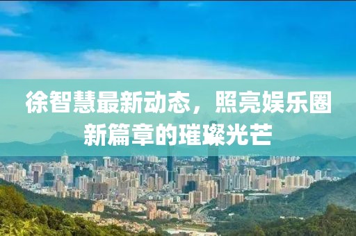 徐智慧最新动态，照亮娱乐圈新篇章的璀璨光芒