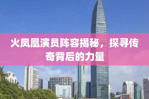 火凤凰演员阵容揭秘，探寻传奇背后的力量