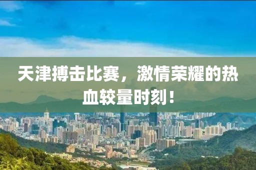 天津搏击比赛，激情荣耀的热血较量时刻！