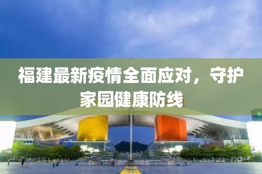 福建最新疫情全面应对，守护家园健康防线