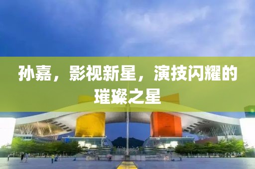 孙嘉，影视新星，演技闪耀的璀璨之星