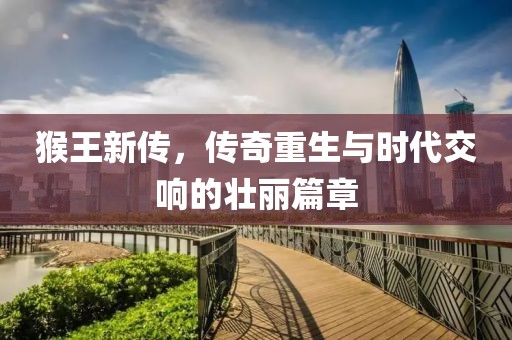 猴王新传，传奇重生与时代交响的壮丽篇章