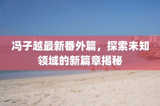 冯子越最新番外篇，探索未知领域的新篇章揭秘