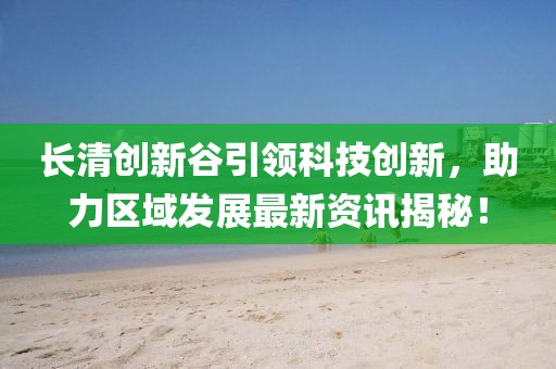 长清创新谷引领科技创新，助力区域发展最新资讯揭秘！
