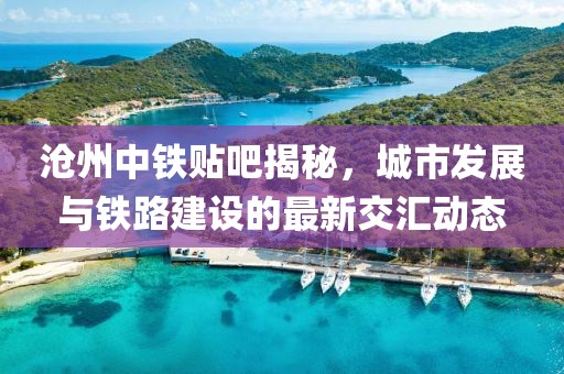 沧州中铁贴吧揭秘，城市发展与铁路建设的最新交汇动态