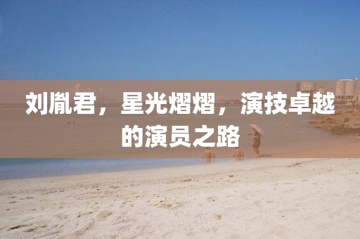 刘胤君，星光熠熠，演技卓越的演员之路