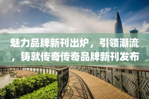 魅力品牌新刊出炉，引领潮流，铸就传奇传奇品牌新刊发布