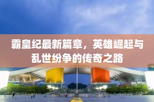 霸皇纪最新篇章，英雄崛起与乱世纷争的传奇之路