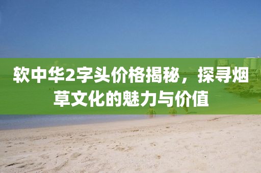 软中华2字头价格揭秘，探寻烟草文化的魅力与价值