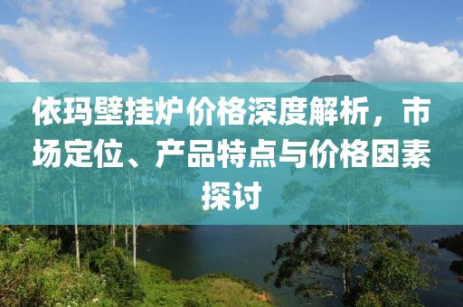 依玛壁挂炉价格深度解析，市场定位、产品特点与价格因素探讨