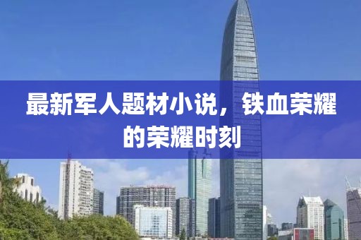 最新军人题材小说，铁血荣耀的荣耀时刻