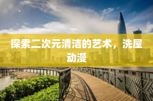 探索二次元清洁的艺术，洗屋动漫