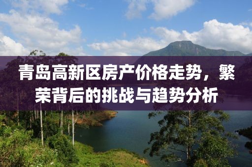 青岛高新区房产价格走势，繁荣背后的挑战与趋势分析