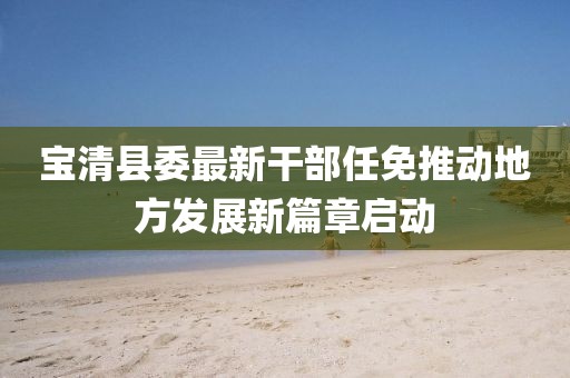宝清县委最新干部任免推动地方发展新篇章启动