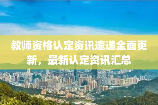 教师资格认定资讯速递全面更新，最新认定资讯汇总