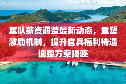 军队薪资调整最新动态，重塑激励机制，提升官兵福利待遇调整方案揭晓