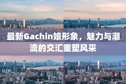 最新Gachin娘形象，魅力与潮流的交汇重塑风采