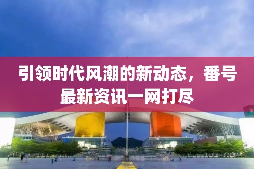 引领时代风潮的新动态，番号最新资讯一网打尽