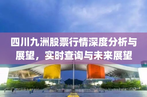 四川九洲股票行情深度分析与展望，实时查询与未来展望