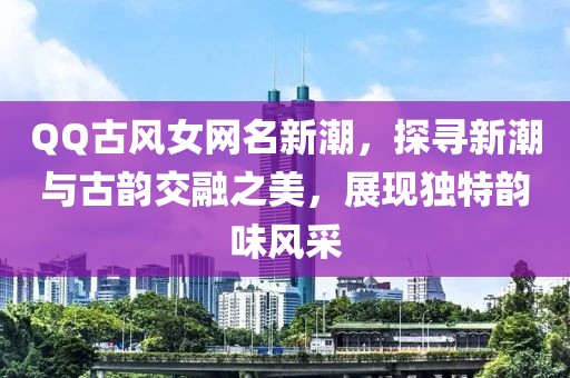 QQ古风女网名新潮，探寻新潮与古韵交融之美，展现独特韵味风采