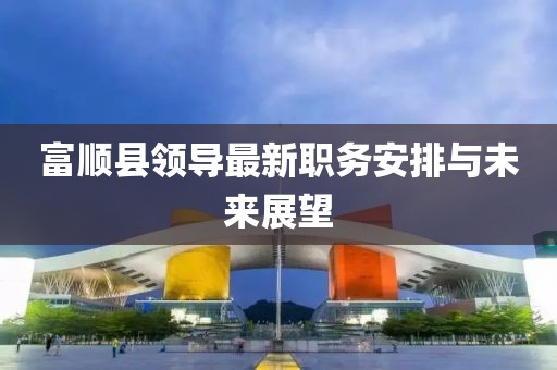 富顺县领导最新职务安排与未来展望