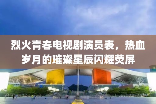 烈火青春电视剧演员表，热血岁月的璀璨星辰闪耀荧屏