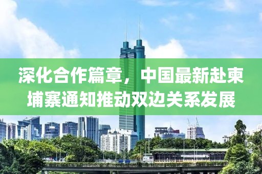 深化合作篇章，中国最新赴柬埔寨通知推动双边关系发展