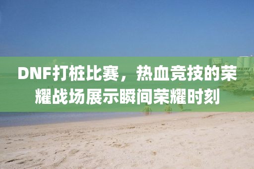 DNF打桩比赛，热血竞技的荣耀战场展示瞬间荣耀时刻