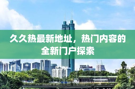 久久热最新地址，热门内容的全新门户探索