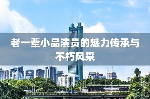 老一辈小品演员的魅力传承与不朽风采