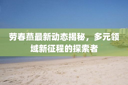 劳春燕最新动态揭秘，多元领域新征程的探索者