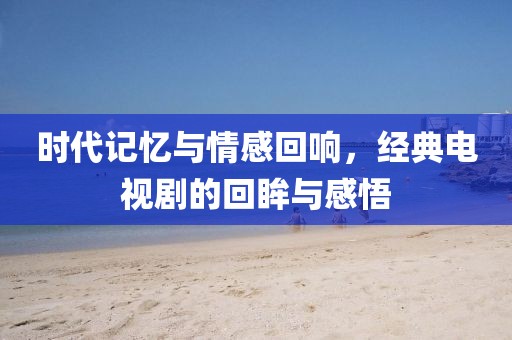 时代记忆与情感回响，经典电视剧的回眸与感悟