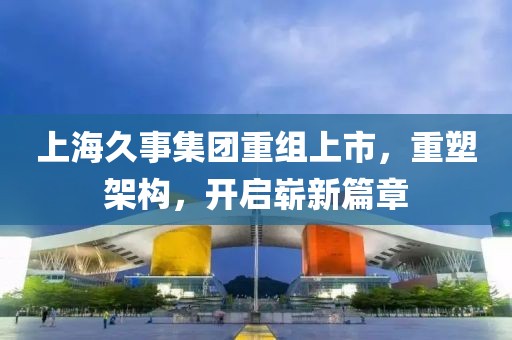 上海久事集团重组上市，重塑架构，开启崭新篇章