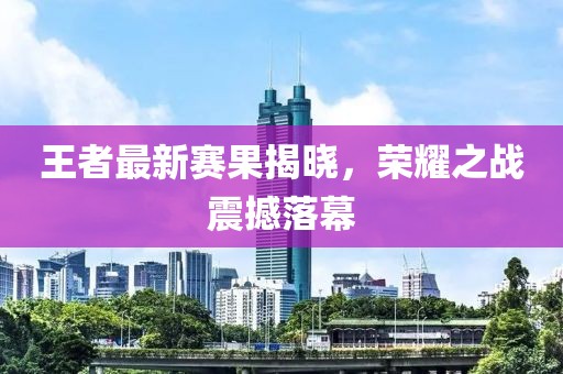 王者最新赛果揭晓，荣耀之战震撼落幕