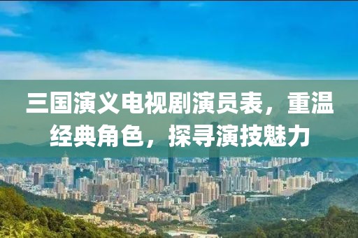 三国演义电视剧演员表，重温经典角色，探寻演技魅力