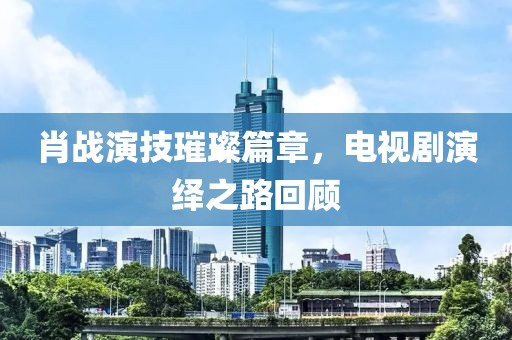 肖战演技璀璨篇章，电视剧演绎之路回顾