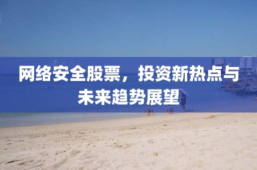 网络安全股票，投资新热点与未来趋势展望