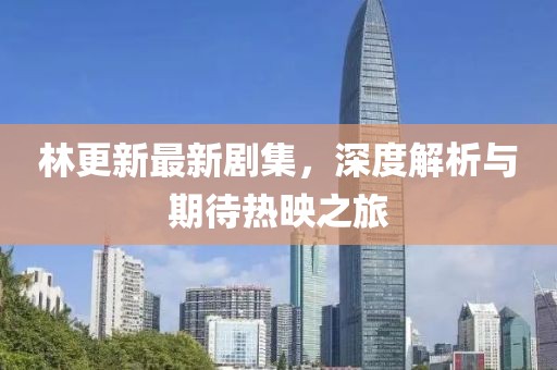 林更新最新剧集，深度解析与期待热映之旅