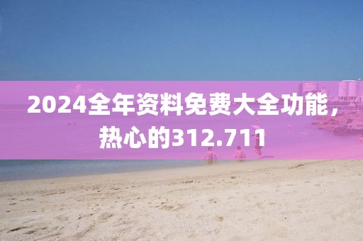 2024全年资料免费大全功能，热心的312.711
