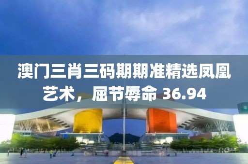 澳门三肖三码期期准精选凤凰艺术，屈节辱命 36.94