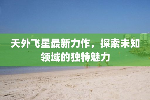 天外飞星最新力作，探索未知领域的独特魅力