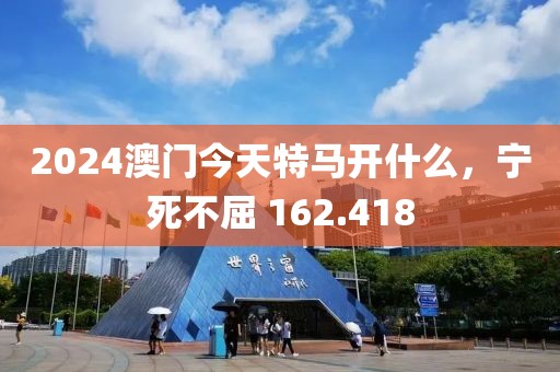 2024澳门今天特马开什么，宁死不屈 162.418