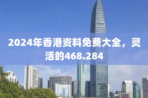 2024年香港资料免费大全，灵活的468.284