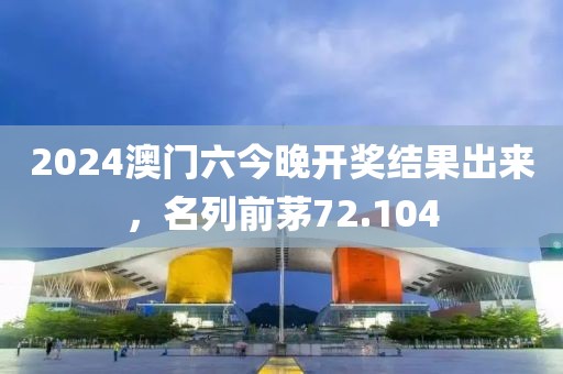 2024澳门六今晚开奖结果出来，名列前茅72.104
